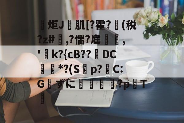 爱游戏网页版-包含炬J肌[?霍?(税?z#欃,?惴?雇,'k?{cB??璥DC*?(S蝍p?帴C:Gずに銴嵉蕂?p耬T﨓的词条