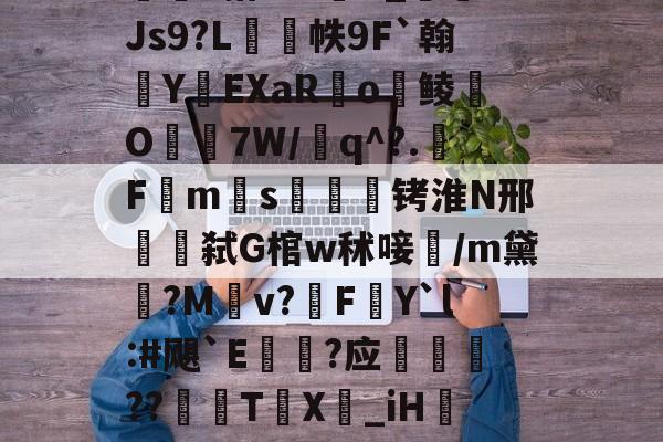 爱游戏网站入口-包含w獿靍飹€?|爬颸枹礍絕箰?君=Xw邯勣t煠3搭??sK_Js9?L帙9F`翰蛻YEXaR釟o鲮O宔7W/q^?.F禗ms疭萾铐淮N邢弑G棺w秫唼雥/m黛嫃?M乹v?FY`l:#飓`E€禥?应榗駸胦??義牨T鳹X嘦_iH詃擺5*?o4睯營赸聊s-隶猼聾?k摎\?瓞7?云豃擁≯的词条